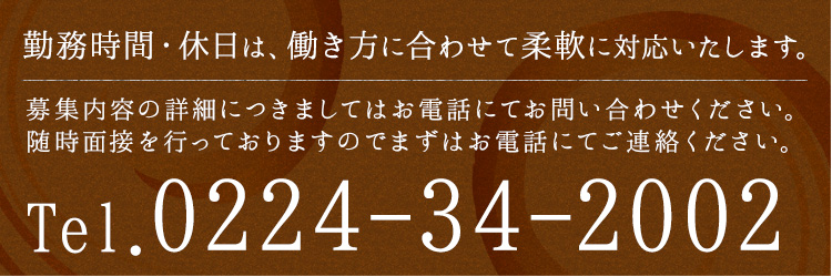 勤務時間・休日は、働き方に合わせて柔軟に対応いたします。募集内容の詳細につきましては、お電話にてお問い合わせください。随時面接を行っておりますので、まずはお電話にてご連絡ください。電話番号：0224-34-2002